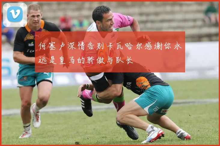何塞卢深情告别卡瓦哈尔感谢你永远是皇马的骄傲与队长