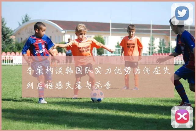 李荣杓谈韩国队实力优势为何在失利后倍感失落与无奈