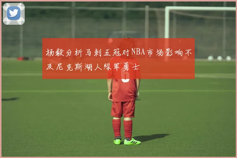 杨毅分析马刺五冠对NBA市场影响不及尼克斯湖人绿军勇士