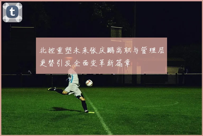 北控重塑未来张庆鹏离职与管理层更替引发全面变革新篇章