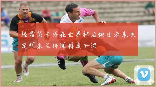 格雷茨卡或在世界杯后做出未来决定AC米兰传闻再度升温