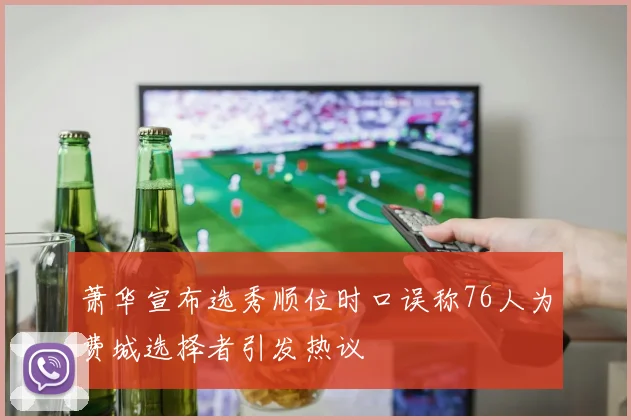 萧华宣布选秀顺位时口误称76人为费城选择者引发热议