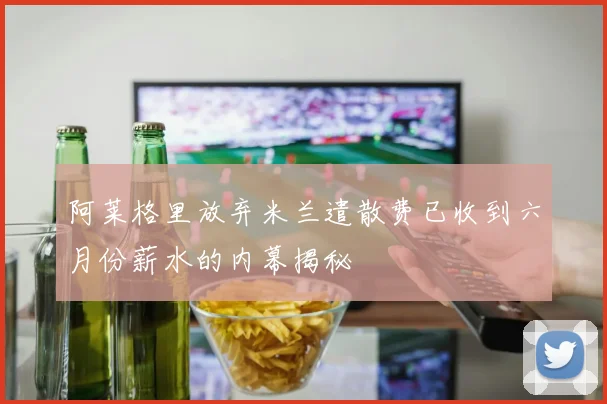 阿莱格里放弃米兰遣散费已收到六月份薪水的内幕揭秘