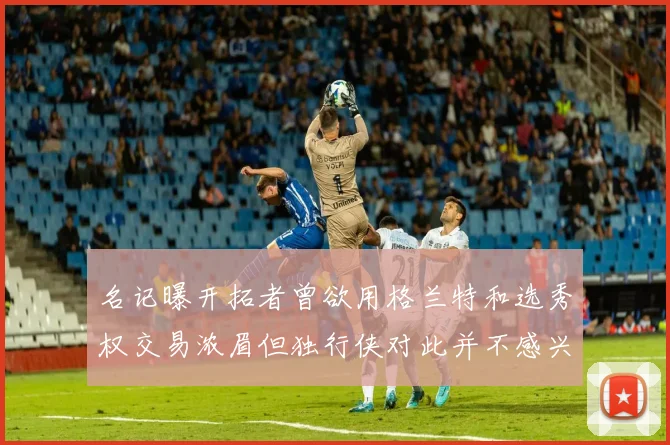 名记曝开拓者曾欲用格兰特和选秀权交易浓眉但独行侠对此并不感兴趣