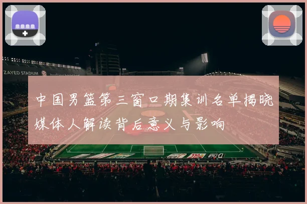 中国男篮第三窗口期集训名单揭晓媒体人解读背后意义与影响