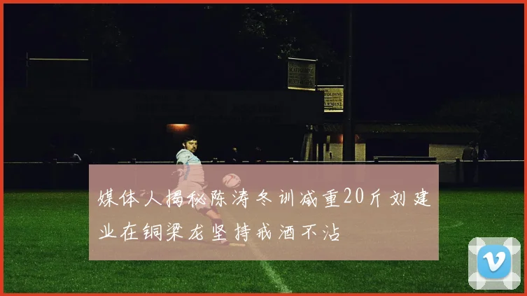 媒体人揭秘陈涛冬训减重20斤刘建业在铜梁龙坚持戒酒不沾