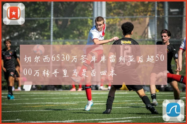 切尔西6530万签库库雷利亚后超5000万转手皇马是否回本