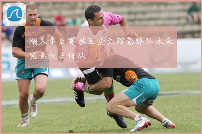 湖人季后赛功臣全无踪影球队未来究竟何去何从