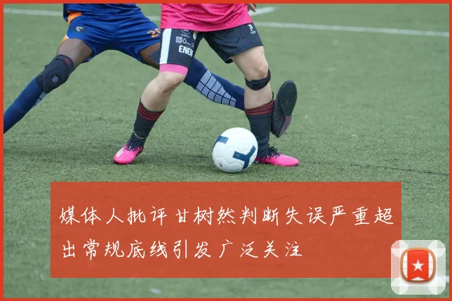 媒体人批评甘树然判断失误严重超出常规底线引发广泛关注