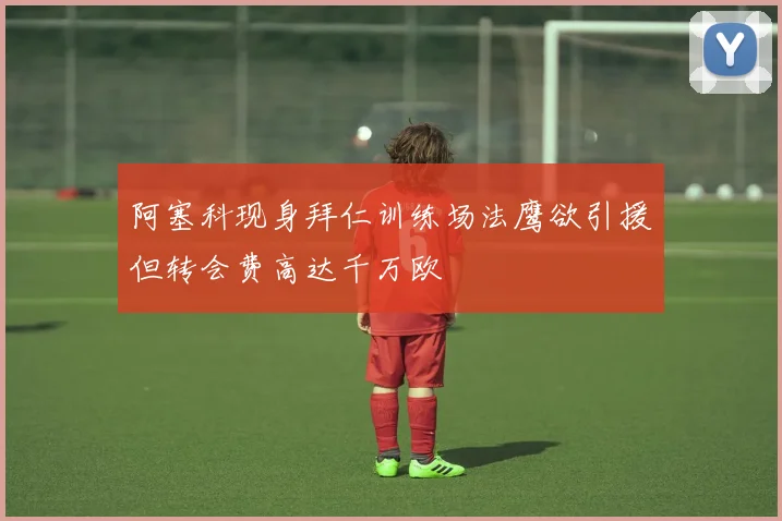 阿塞科现身拜仁训练场法鹰欲引援但转会费高达千万欧