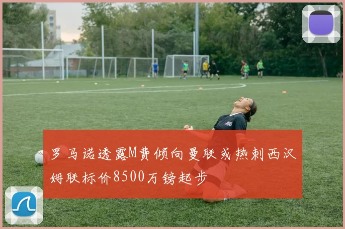 罗马诺透露M费倾向曼联或热刺西汉姆联标价8500万镑起步