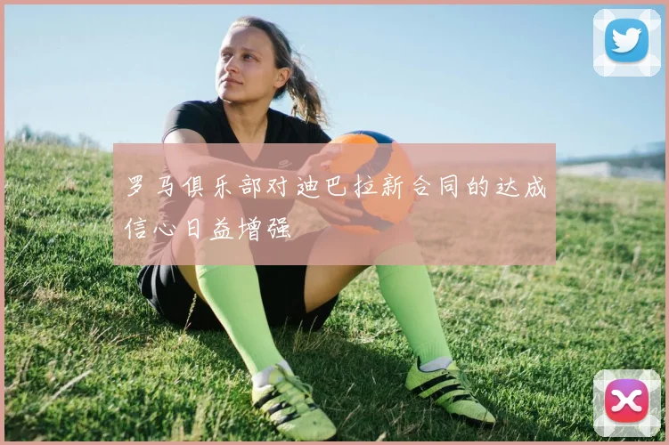 罗马俱乐部对迪巴拉新合同的达成信心日益增强