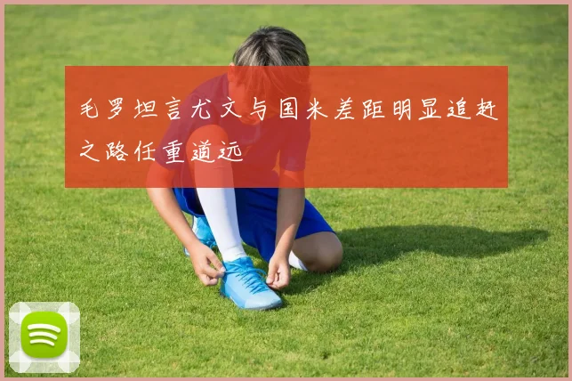 毛罗坦言尤文与国米差距明显追赶之路任重道远