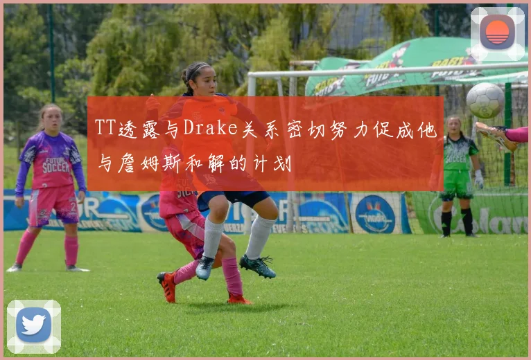 TT透露与Drake关系密切努力促成他与詹姆斯和解的计划