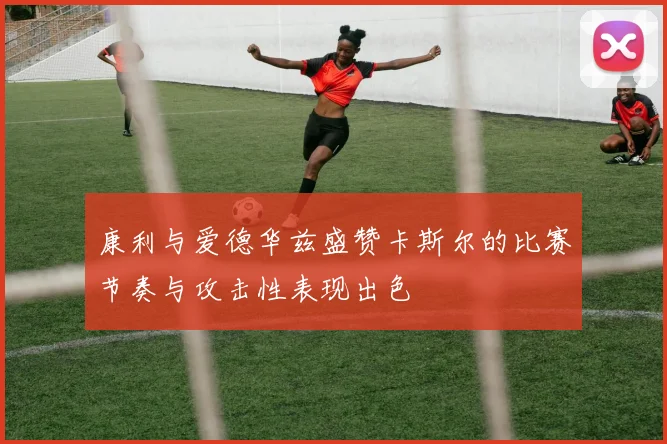 康利与爱德华兹盛赞卡斯尔的比赛节奏与攻击性表现出色