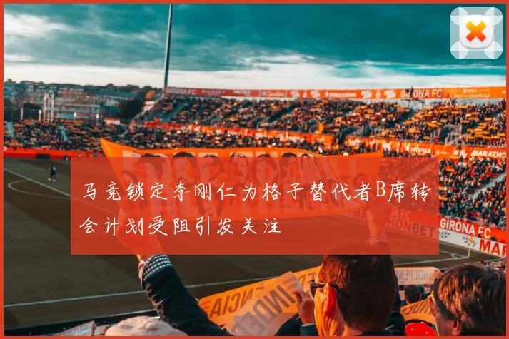 马竞锁定李刚仁为格子替代者B席转会计划受阻引发关注