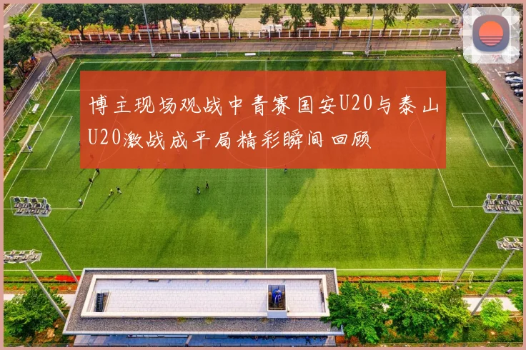 博主现场观战中青赛国安U20与泰山U20激战成平局精彩瞬间回顾