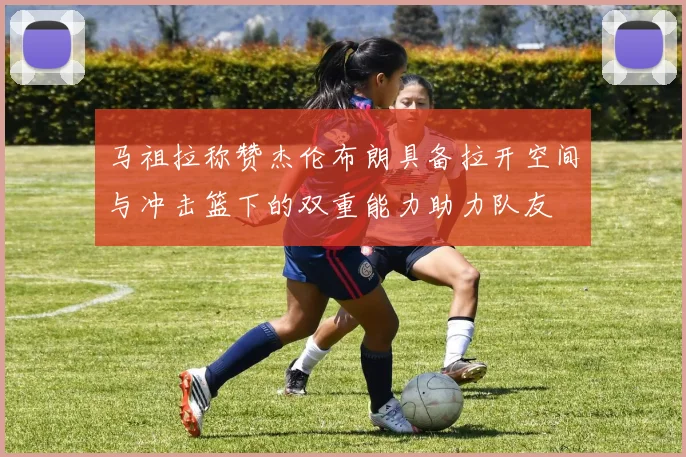 马祖拉称赞杰伦布朗具备拉开空间与冲击篮下的双重能力助力队友