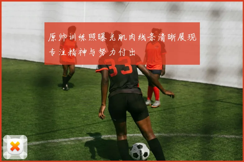 原帅训练照曝光肌肉线条清晰展现专注精神与努力付出