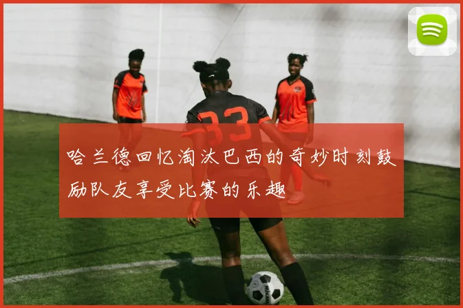 哈兰德回忆淘汰巴西的奇妙时刻鼓励队友享受比赛的乐趣