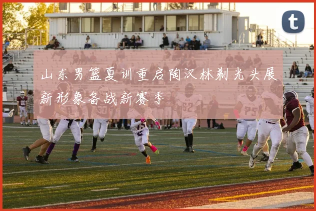 山东男篮夏训重启陶汉林剃光头展新形象备战新赛季