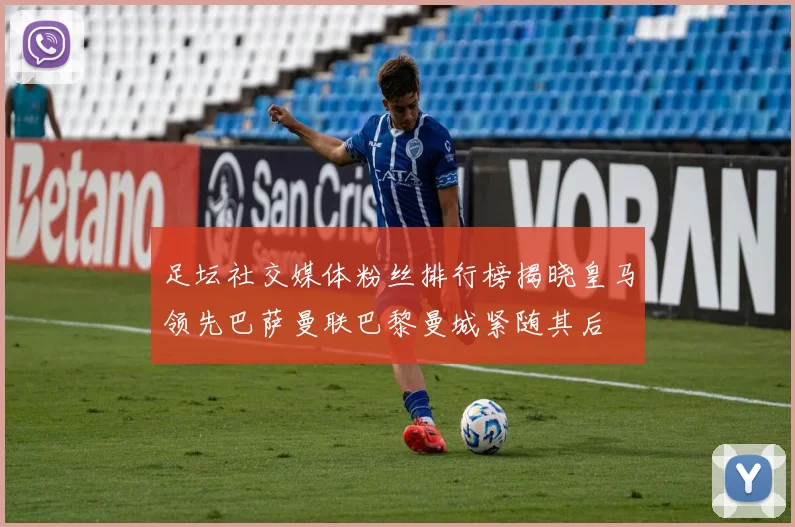 足坛社交媒体粉丝排行榜揭晓皇马领先巴萨曼联巴黎曼城紧随其后